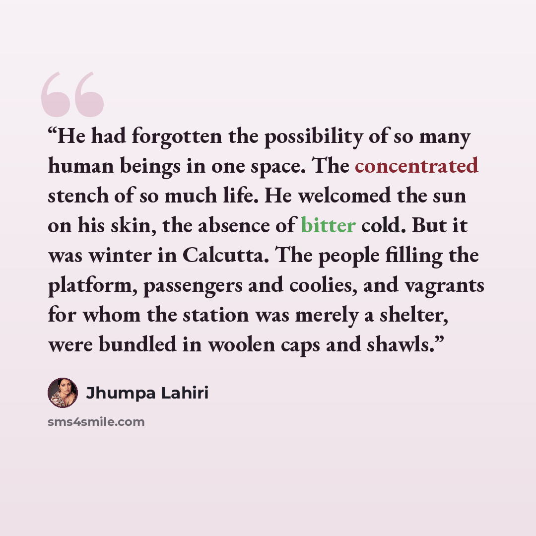 “He had forgotten the possibility of so many human beings in one space. The concentrated stench of so much life. He welcomed the sun on his skin, the absence of bitter cold. But it was winter in Calcutta. The people filling the platform, passengers and coolies, and vagrants for whom the station was…” quote by Jhumpa Lahiri