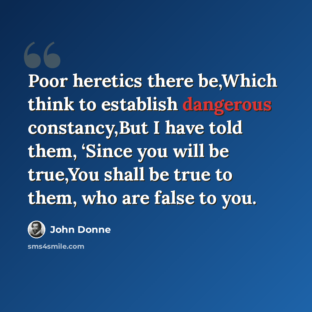 “Poor heretics there be,Which think to establish dangerous constancy,But I have told them, ‘Since you will be true,You shall be true to them, who are false to you.” quote by John Donne