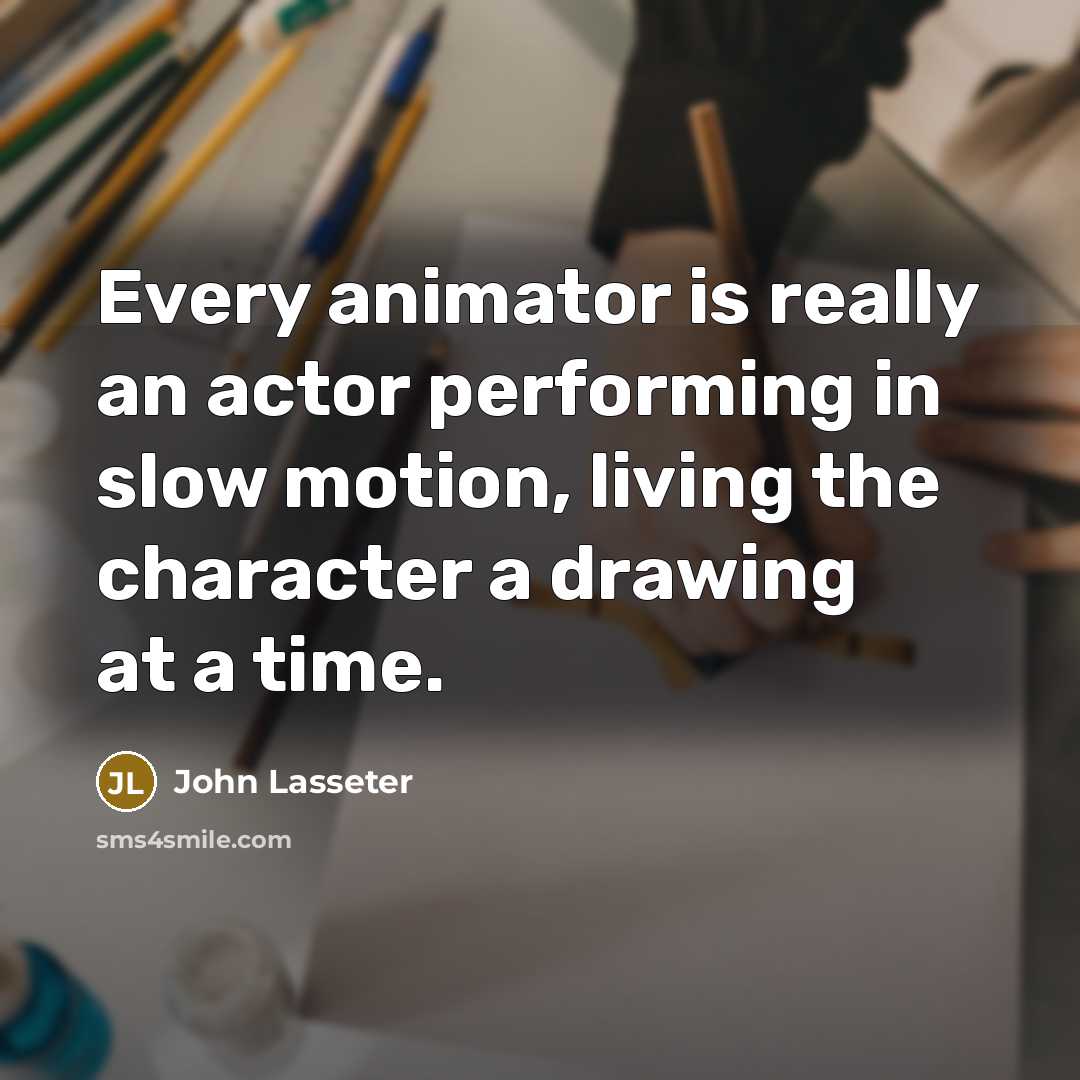 “Every animator is really an actor performing in slow motion, living the character a drawing at a time.” quote by John Lasseter