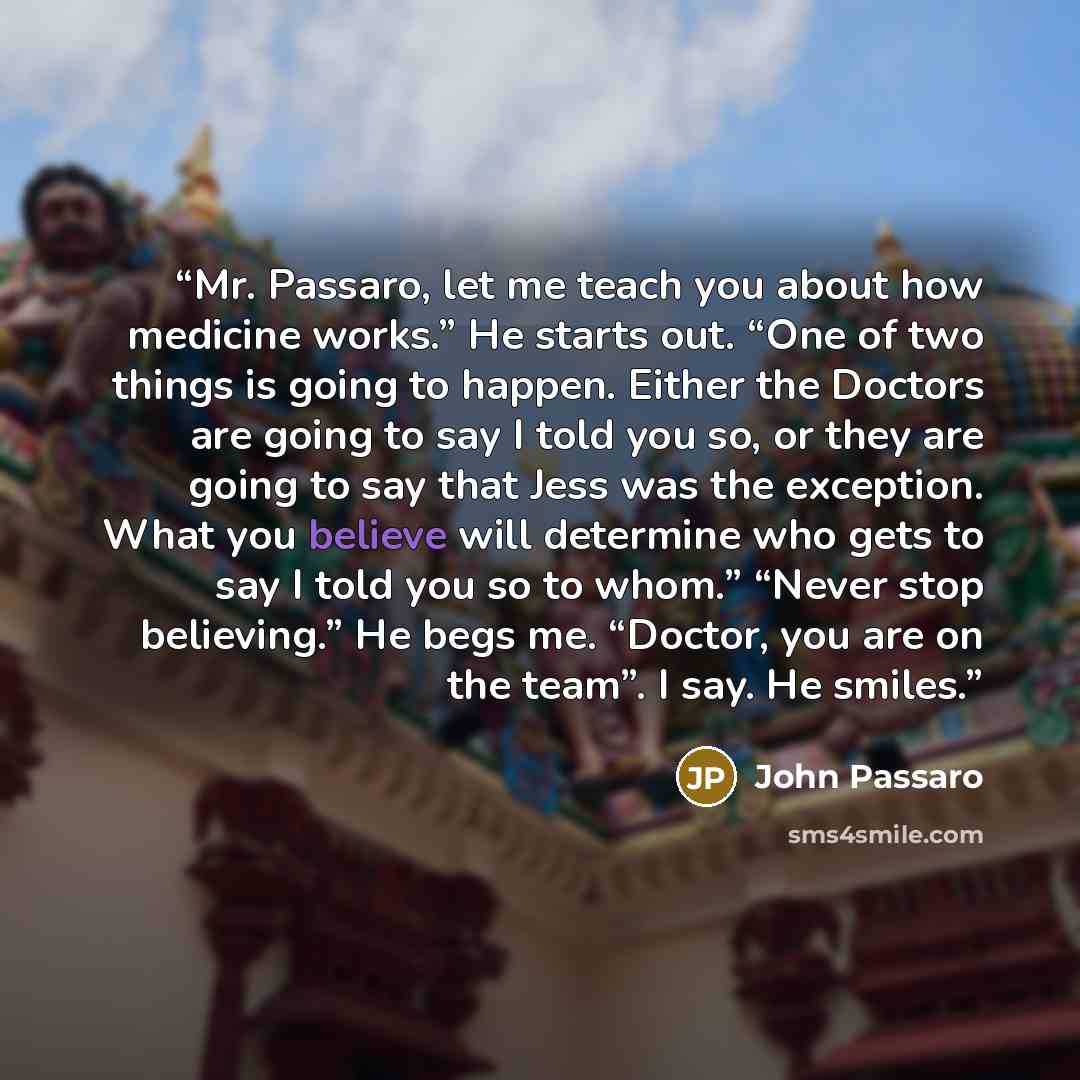 “Mr. Passaro, let me teach you about how medicine works.” He starts out. “One of two things is going to happen. Either the Doctors are going to say I told you so, or they are going to say that Jess was the exception. What you believe will determine who gets to say I told you so to whom.” “Never…” quote by John Passaro