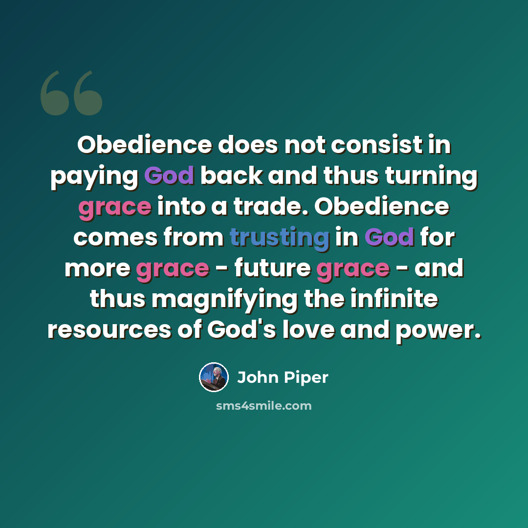 “Obedience does not consist in paying God back and thus turning grace into a trade. Obedience comes from trusting in God for more grace - future grace - and thus magnifying the infinite resources of God's love and power.” quote by John Piper