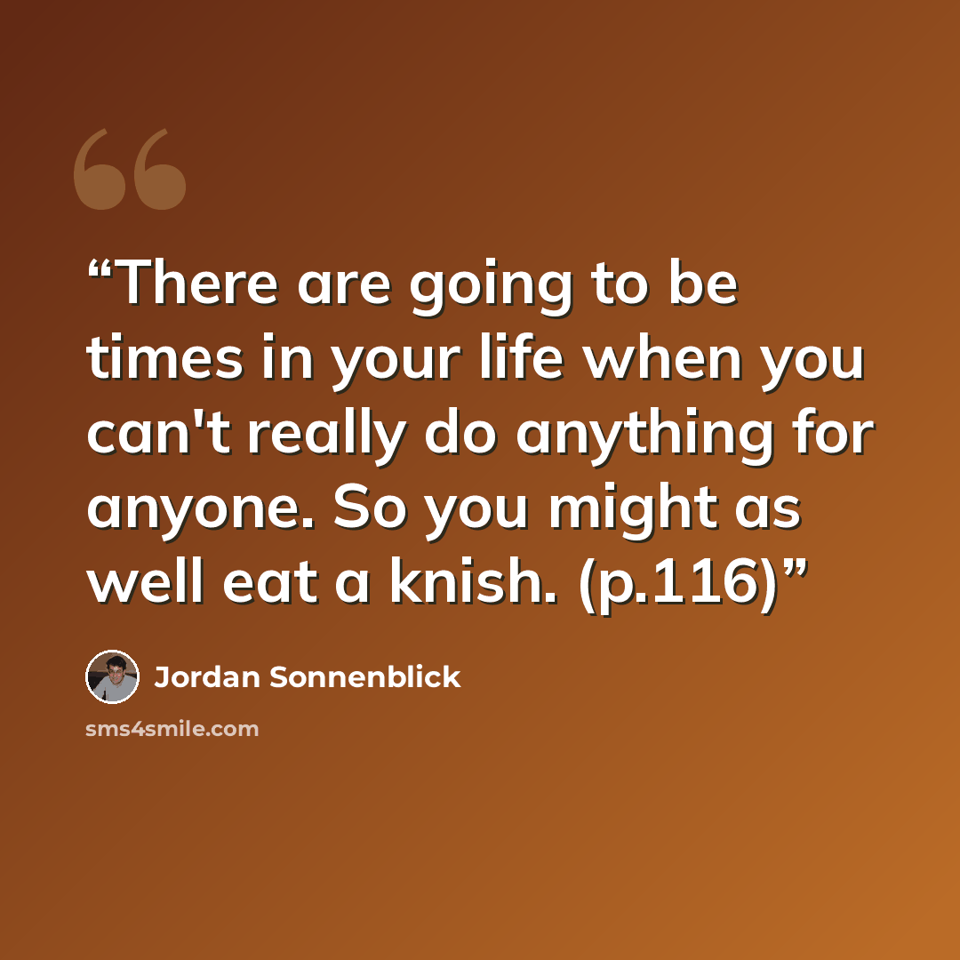 “There are going to be times in your life when you can't really do anything for anyone. So you might as well eat a knish. (p.116)” quote by Jordan Sonnenblick