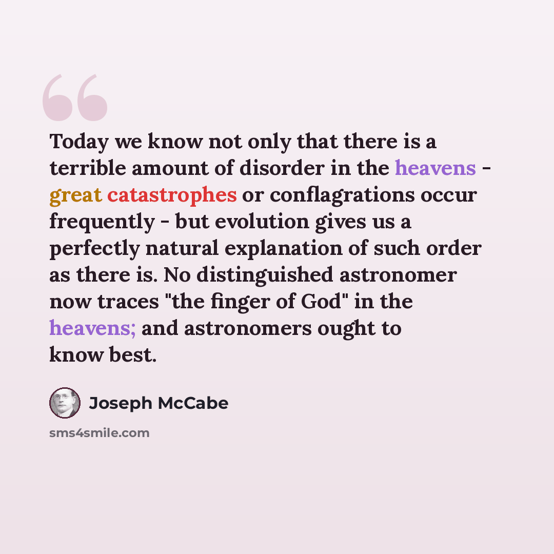 “Today we know not only that there is a terrible amount of disorder in the heavens - great catastrophes or conflagrations occur frequently - but evolution gives us a perfectly natural explanation of such order as there is. No distinguished astronomer now traces "the finger of God" in the heavens…” quote by Joseph McCabe