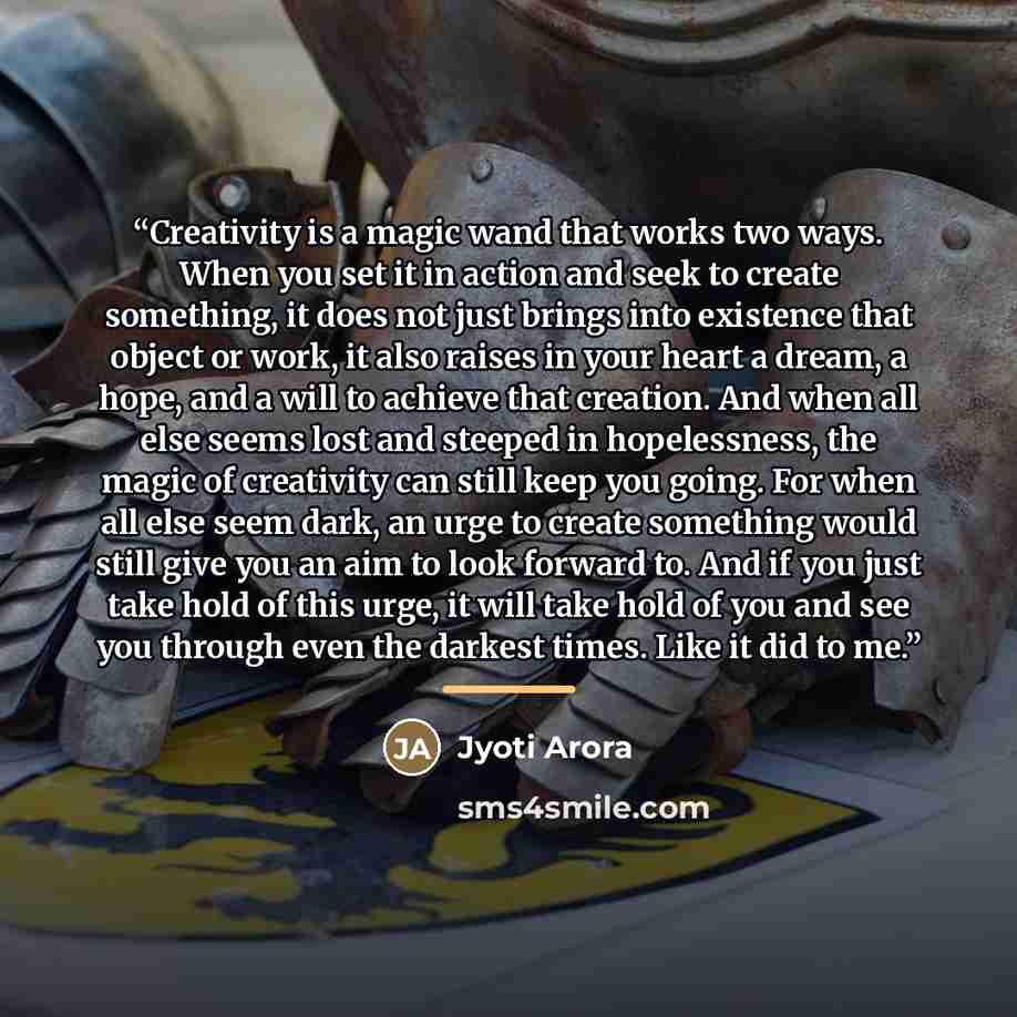 “Creativity is a magic wand that works two ways. When you set it in action and seek to create something, it does not just brings into existence that object or work, it also raises in your heart a dream, a hope, and a will to achieve that creation. And when all else seems lost and steeped in…” quote by Jyoti Arora