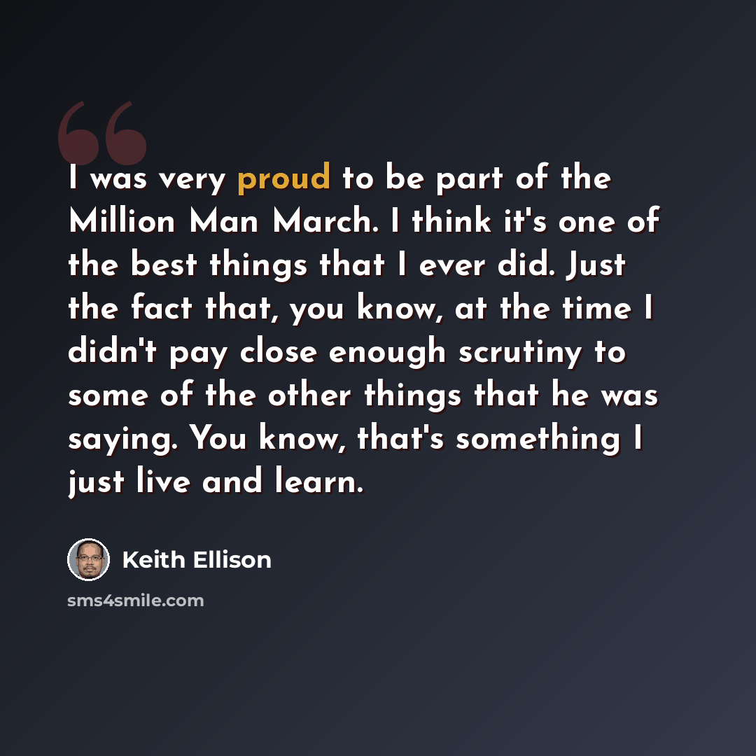 “I was very proud to be part of the Million Man March. I think it's one of the best things that I ever did. Just the fact that, you know, at the time I didn't pay close enough scrutiny to some of the other things that he was saying. You know, that's something I just live and learn.” quote by Keith Ellison