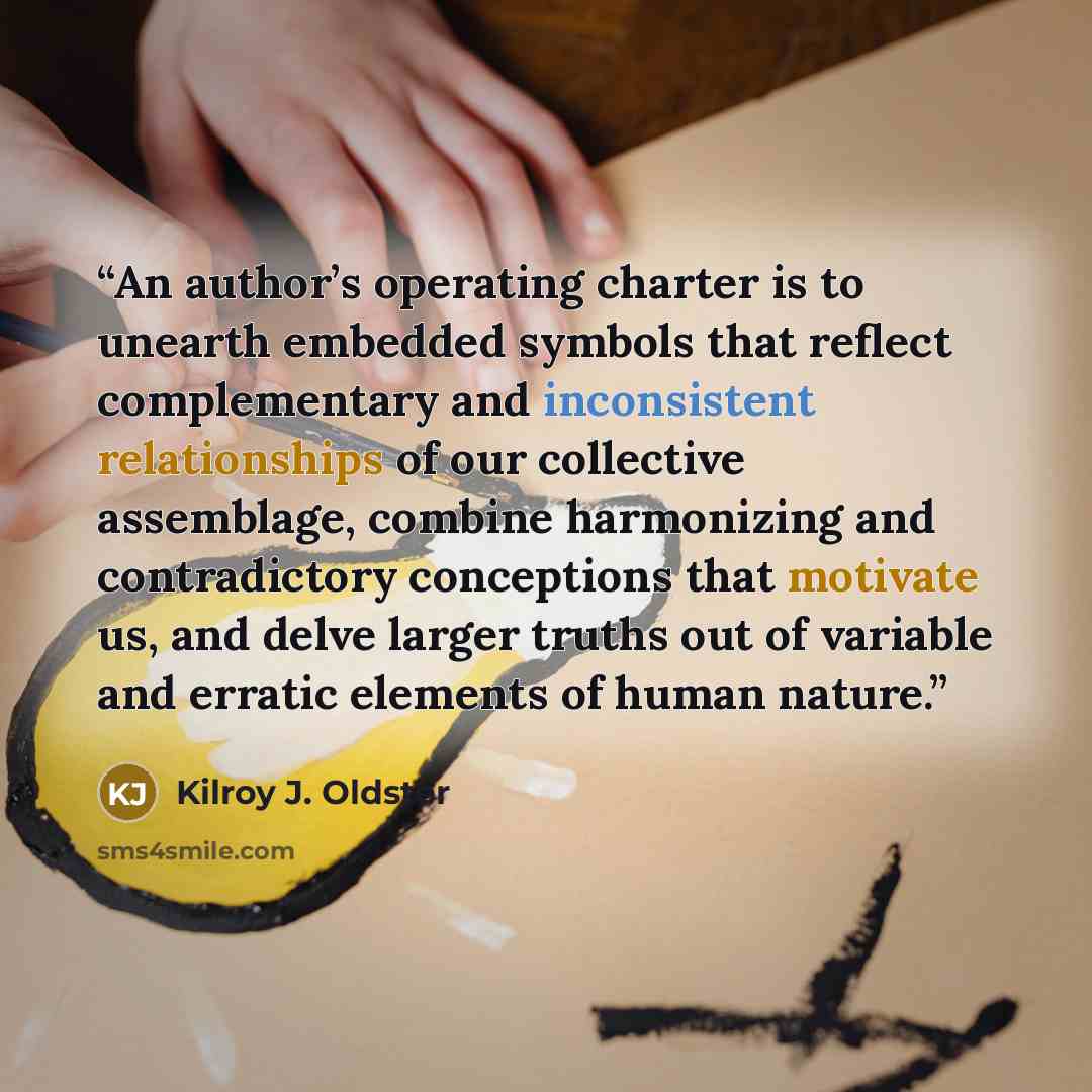 “An author’s operating charter is to unearth embedded symbols that reflect complementary and inconsistent relationships of our collective assemblage, combine harmonizing and contradictory conceptions that motivate us, and delve larger truths out of variable and erratic elements of human nature.” quote by Kilroy J. Oldster