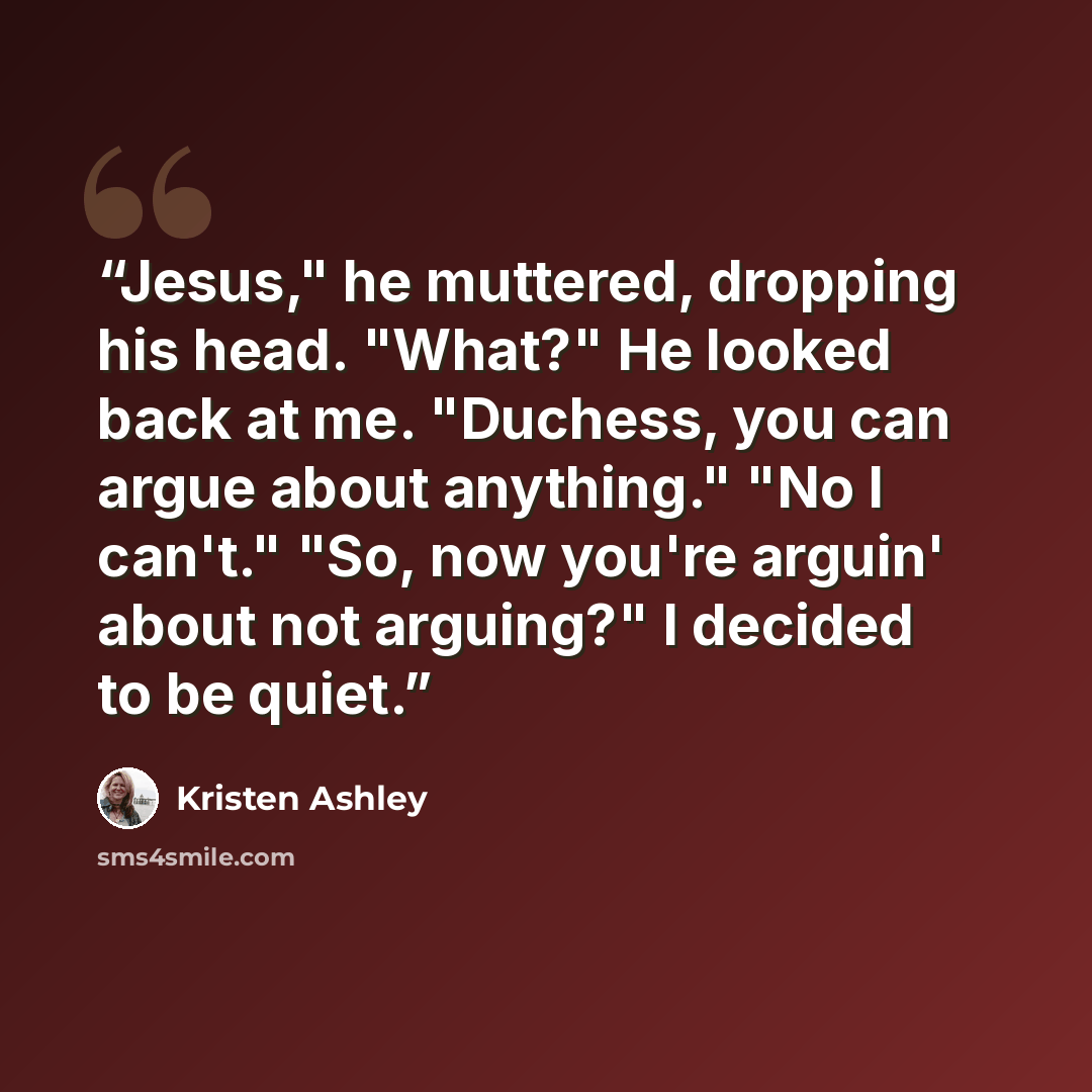 “Jesus," he muttered, dropping his head. "What?" He looked back at me. "Duchess, you can argue about anything." "No I can't." "So, now you're arguin' about not arguing?" I decided to be quiet.” quote by Kristen Ashley