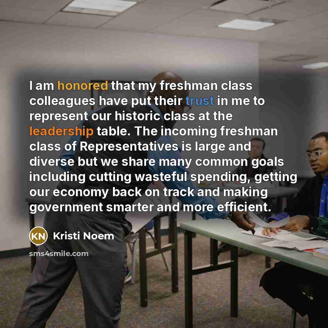 “I am honored that my freshman class colleagues have put their trust in me to represent our historic class at the leadership table. The incoming freshman class of Representatives is large and diverse but we share many common goals including cutting wasteful spending, getting our economy back on…” quote by Kristi Noem