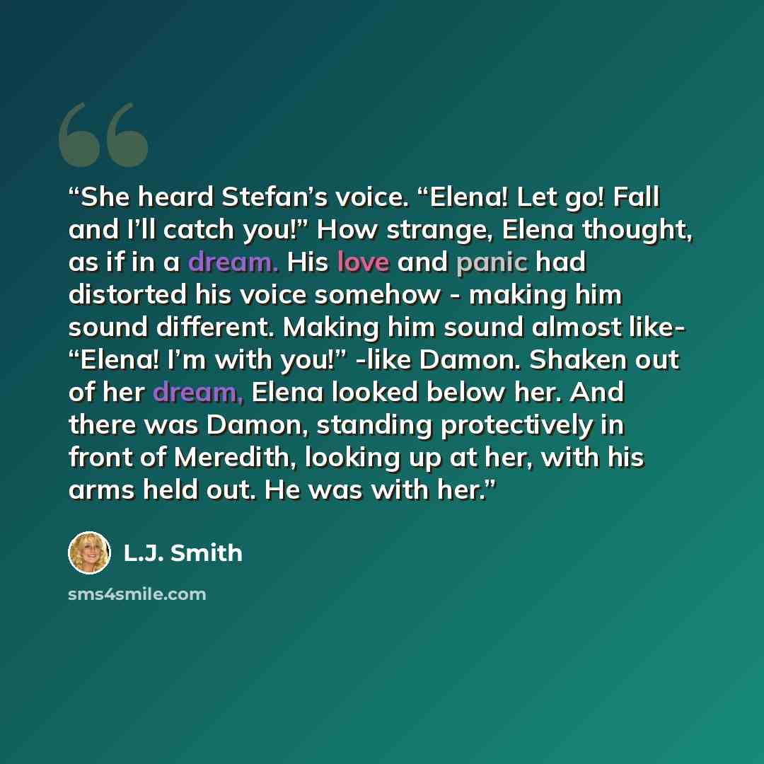 “She heard Stefan’s voice. “Elena! Let go! Fall and I’ll catch you!” How strange, Elena thought, as if in a dream. His love and panic had distorted his voice somehow - making him sound different. Making him sound almost like- “Elena! I’m with you!” -like Damon. Shaken out of her dream, Elena looked…” quote by L.J. Smith