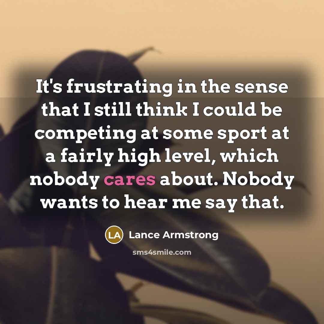 “It's frustrating in the sense that I still think I could be competing at some sport at a fairly high level, which nobody cares about. Nobody wants to hear me say that.” quote by Lance Armstrong