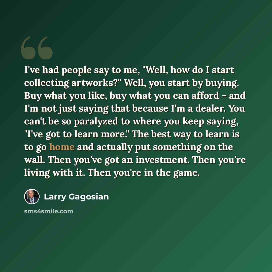 “I've had people say to me, "Well, how do I start collecting artworks?" Well, you start by buying. Buy what you like, buy what you can afford - and I'm not just saying that because I'm a dealer. You can't be so paralyzed to where you keep saying, "I've got to learn more." The best way to learn is…” quote by Larry Gagosian