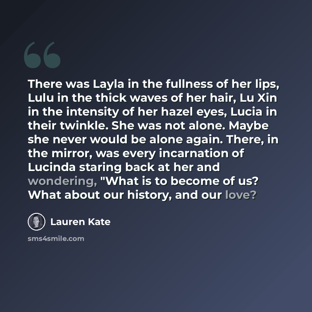 “There was Layla in the fullness of her lips, Lulu in the thick waves of her hair, Lu Xin in the intensity of her hazel eyes, Lucia in their twinkle. She was not alone. Maybe she never would be alone again. There, in the mirror, was every incarnation of Lucinda staring back at her and wondering…” quote by Lauren Kate
