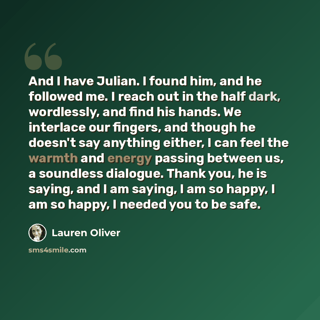 “And I have Julian. I found him, and he followed me. I reach out in the half dark, wordlessly, and find his hands. We interlace our fingers, and though he doesn't say anything either, I can feel the warmth and energy passing between us, a soundless dialogue. Thank you, he is saying, and I am…” quote by Lauren Oliver