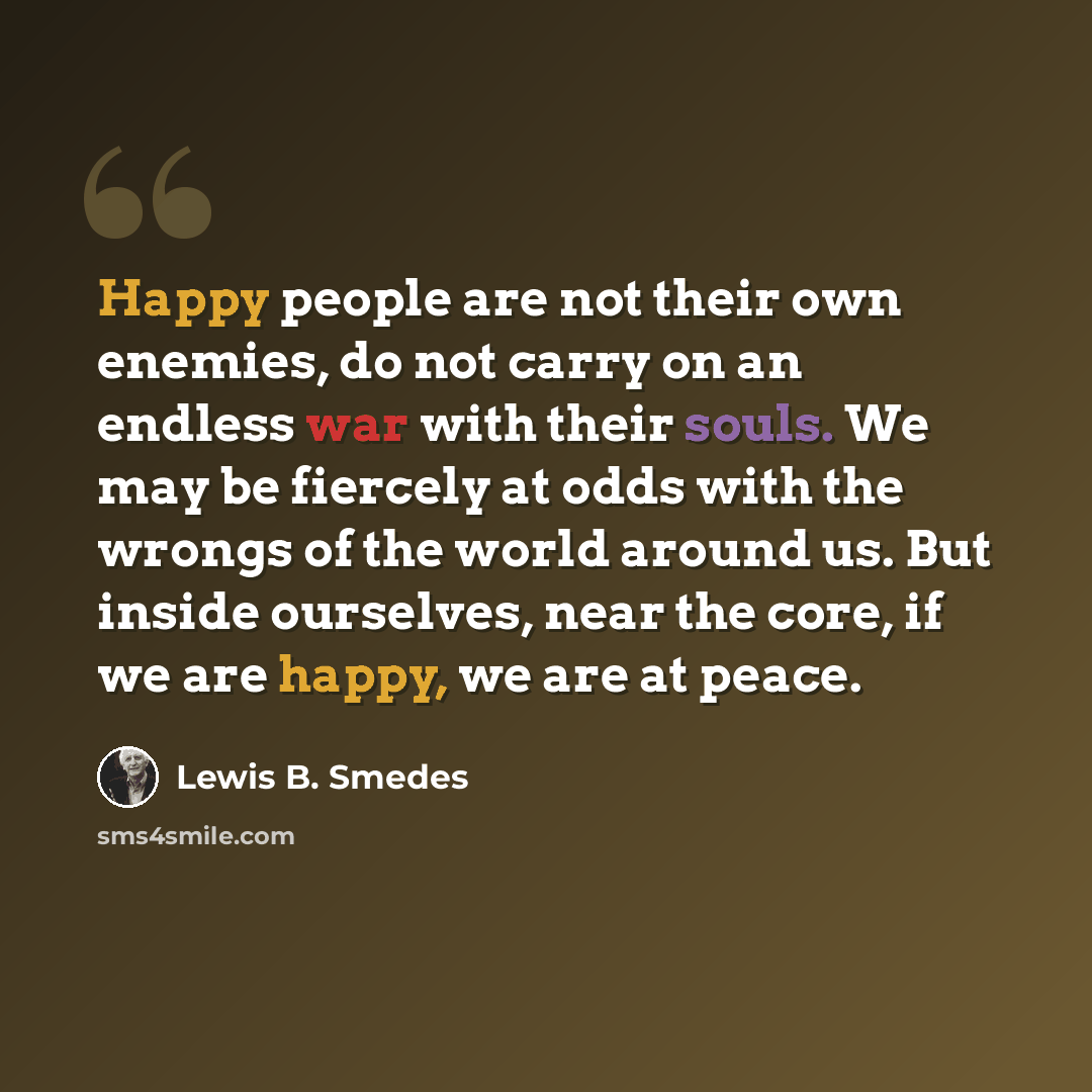 “Happy people are not their own enemies, do not carry on an endless war with their souls. We may be fiercely at odds with the wrongs of the world around us. But inside ourselves, near the core, if we are happy, we are at peace.” quote by Lewis B. Smedes