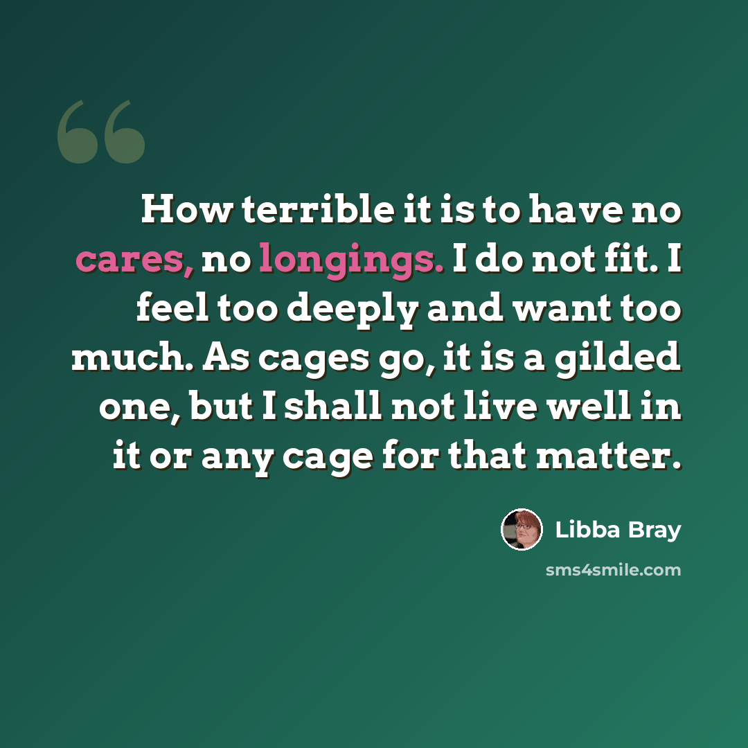 “How terrible it is to have no cares, no longings. I do not fit. I feel too deeply and want too much. As cages go, it is a gilded one, but I shall not live well in it or any cage for that matter.” quote by Libba Bray
