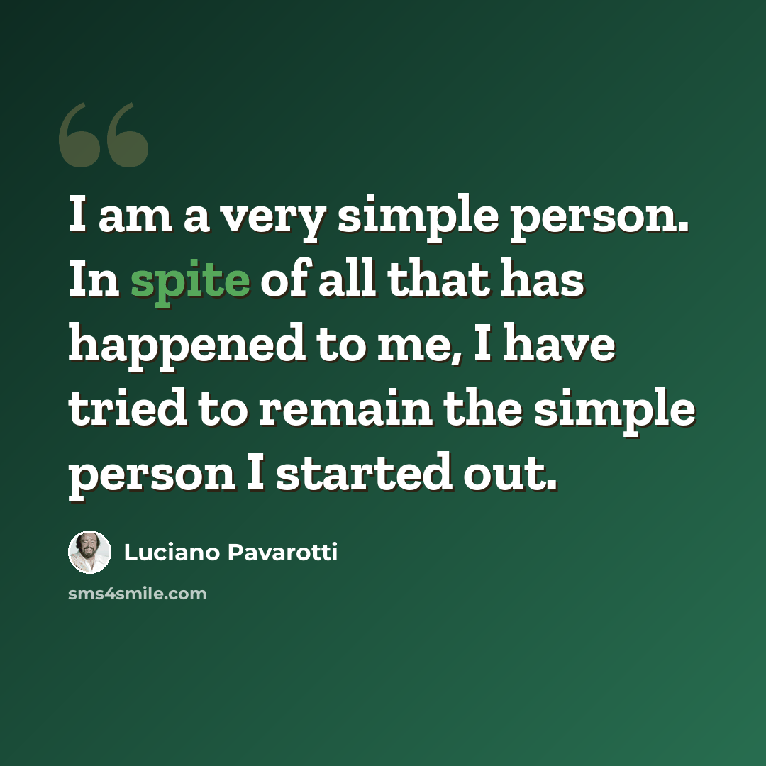 “I am a very simple person. In spite of all that has happened to me, I have tried to remain the simple person I started out.” quote by Luciano Pavarotti
