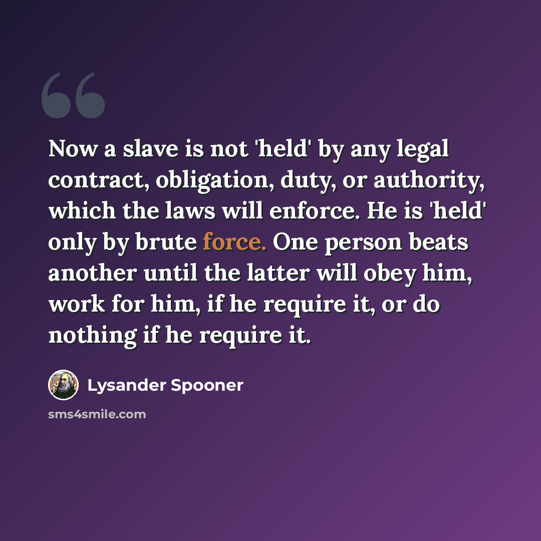 “Now a slave is not 'held' by any legal contract, obligation, duty, or authority, which the laws will enforce. He is 'held' only by brute force. One person beats another until the latter will obey him, work for him, if he require it, or do nothing if he require it.” quote by Lysander Spooner