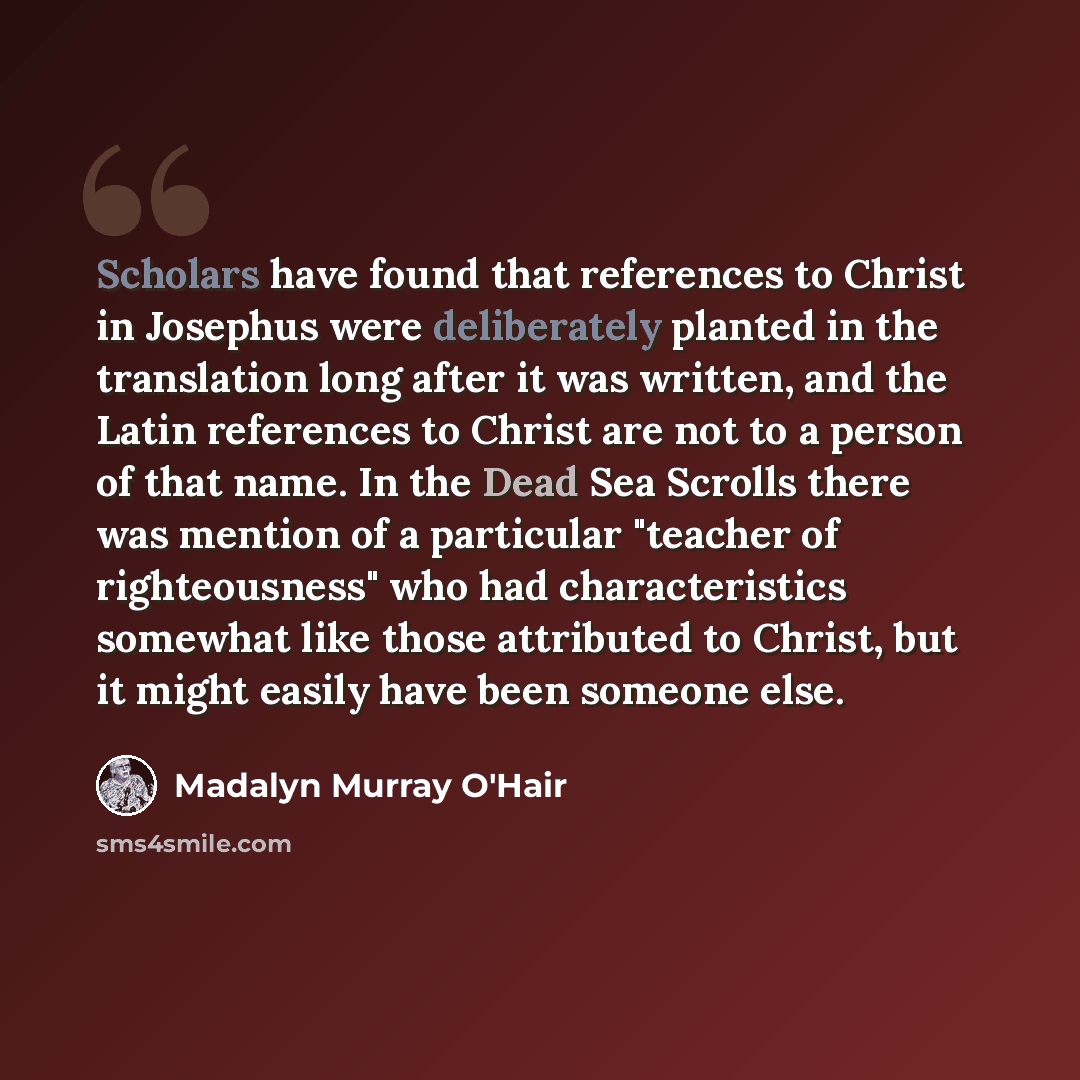 “Scholars have found that references to Christ in Josephus were deliberately planted in the translation long after it was written, and the Latin references to Christ are not to a person of that name. In the Dead Sea Scrolls there was mention of a particular "teacher of righteousness" who had…” quote by Madalyn Murray O'Hair
