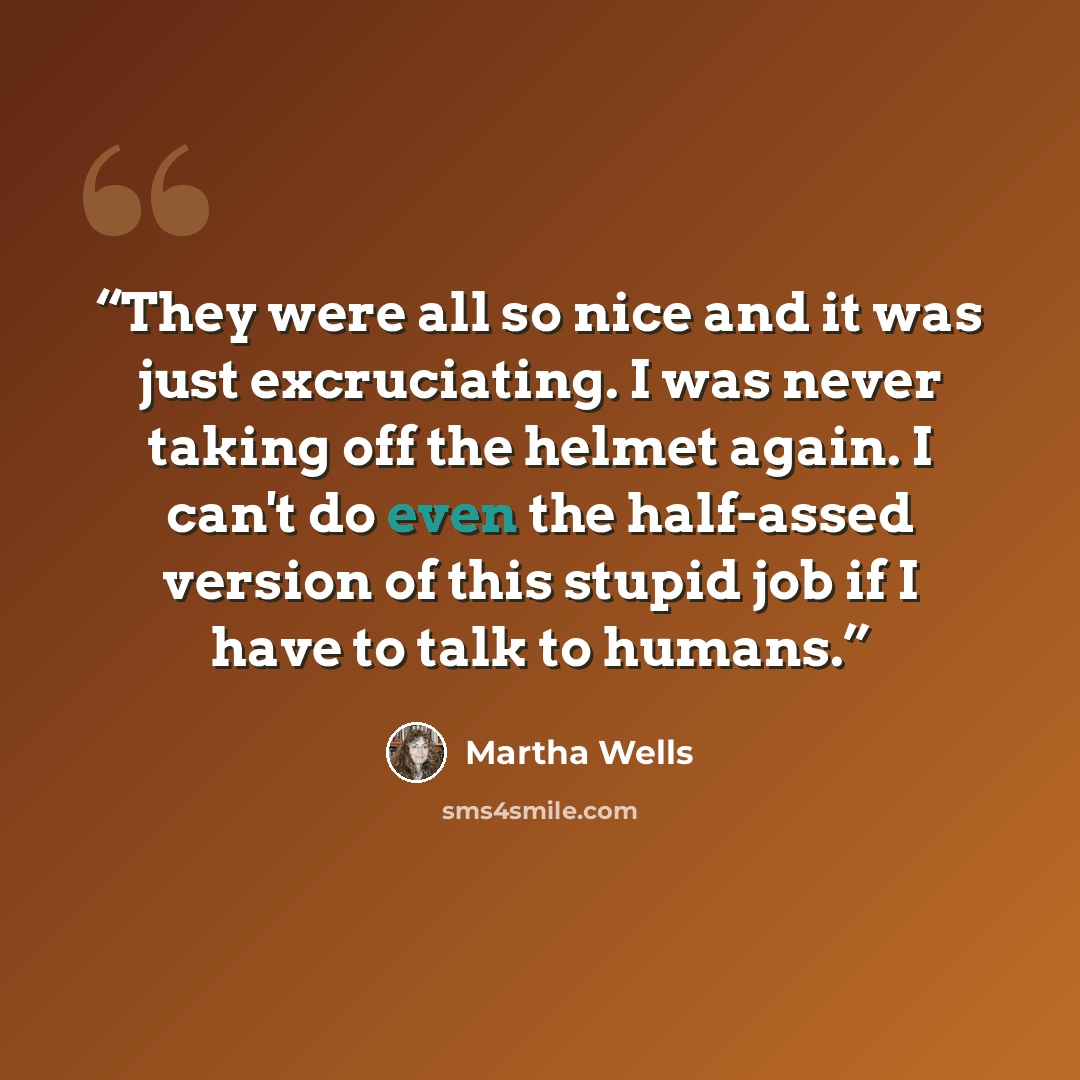 “They were all so nice and it was just excruciating. I was never taking off the helmet again. I can't do even the half-assed version of this stupid job if I have to talk to humans.” quote by Martha Wells