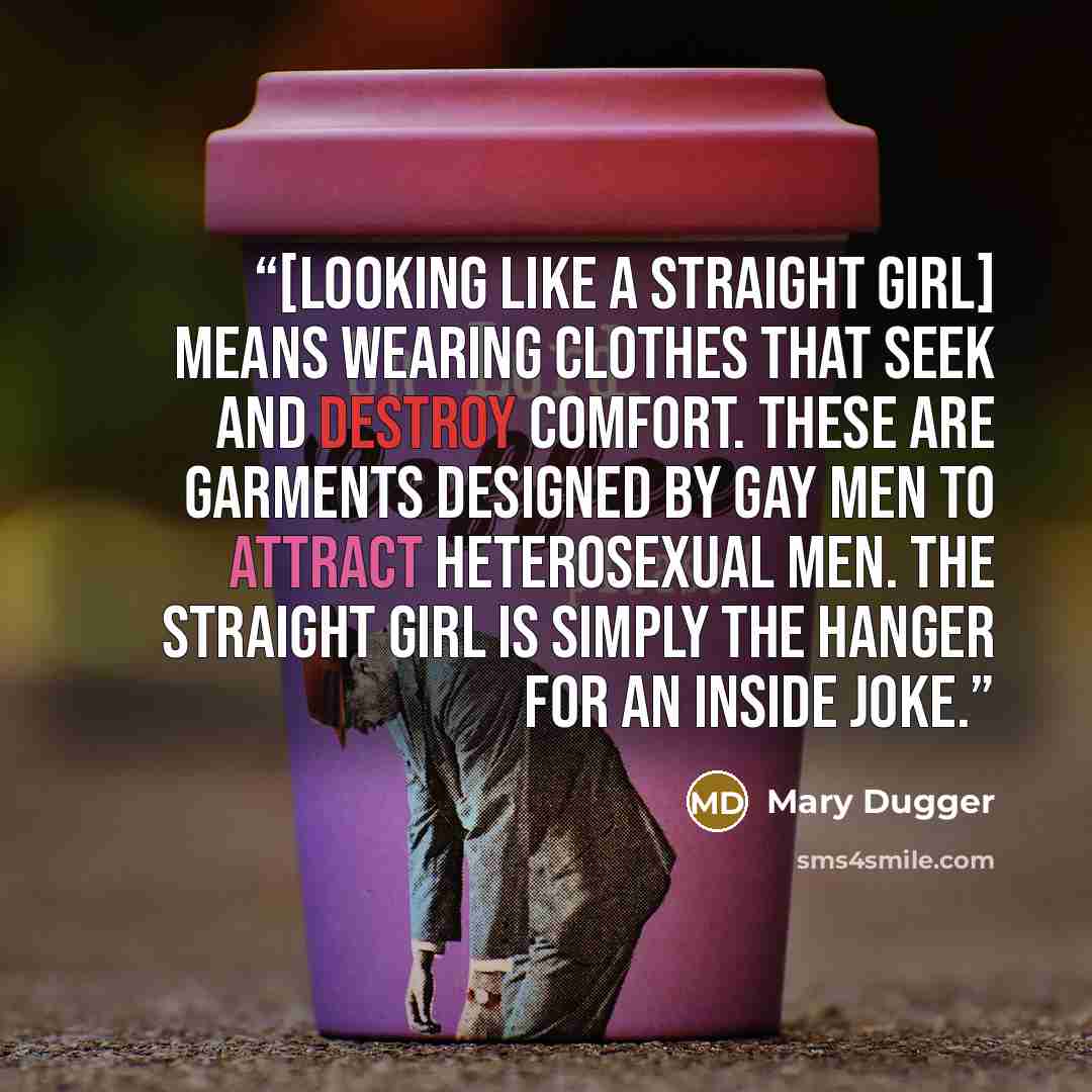 “[Looking like a straight girl] means wearing clothes that seek and destroy comfort. These are garments designed by gay men to attract heterosexual men. The straight girl is simply the hanger for an inside joke.” quote by Mary Dugger