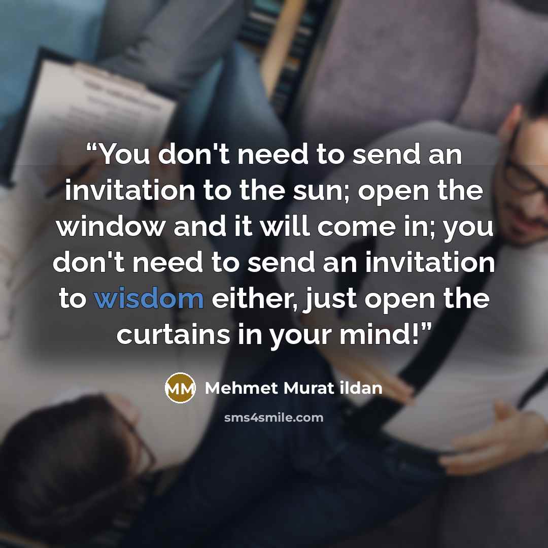 “You don't need to send an invitation to the sun; open the window and it will come in; you don't need to send an invitation to wisdom either, just open the curtains in your mind!” quote by Mehmet Murat ildan