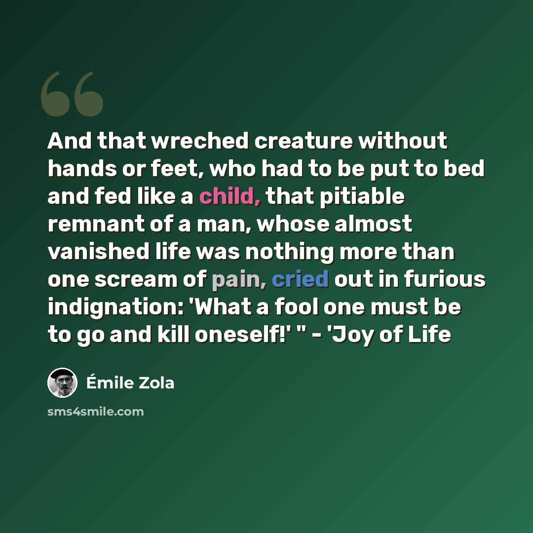 “And that wreched creature without hands or feet, who had to be put to bed and fed like a child, that pitiable remnant of a man, whose almost vanished life was nothing more than one scream of pain, cried out in furious indignation: 'What a fool one must be to go and kill oneself!' " - 'Joy of Life” quote by Emile Zola