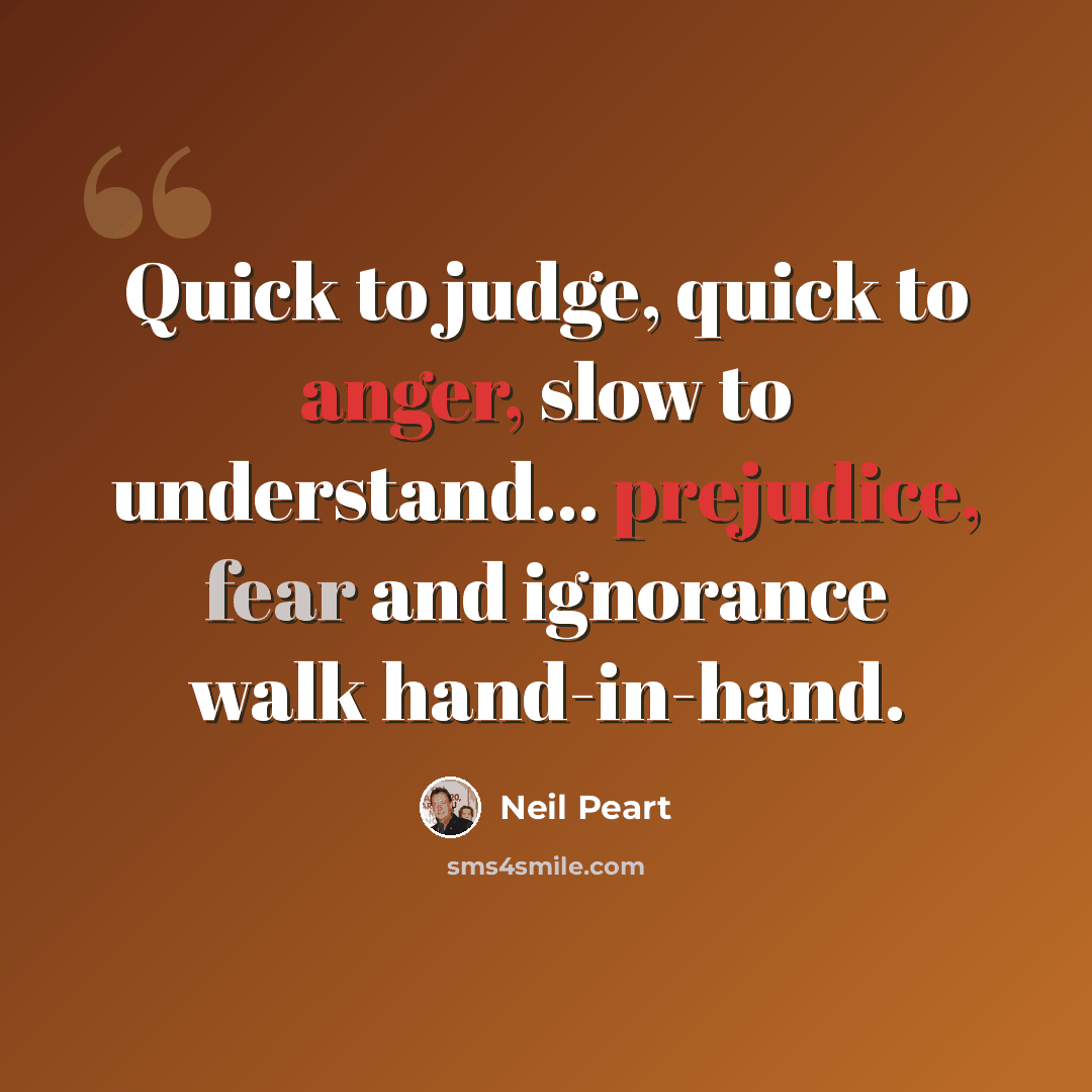 “Quick to judge, quick to anger, slow to understand... prejudice, fear and ignorance walk hand-in-hand.” quote by Neil Peart