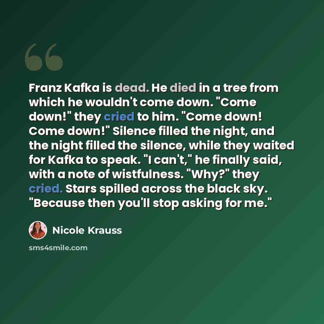 “Franz Kafka is dead. He died in a tree from which he wouldn't come down. "Come down!" they cried to him. "Come down! Come down!" Silence filled the night, and the night filled the silence, while they waited for Kafka to speak. "I can't," he finally said, with a note of wistfulness. "Why?" they…” quote by Nicole Krauss