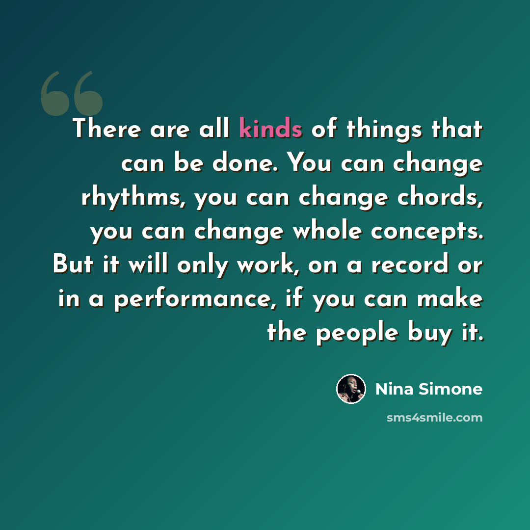 “There are all kinds of things that can be done. You can change rhythms, you can change chords, you can change whole concepts. But it will only work, on a record or in a performance, if you can make the people buy it.” quote by Nina Simone