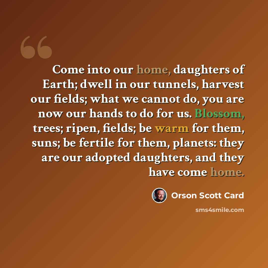 “Come into our home, daughters of Earth; dwell in our tunnels, harvest our fields; what we cannot do, you are now our hands to do for us. Blossom, trees; ripen, fields; be warm for them, suns; be fertile for them, planets: they are our adopted daughters, and they have come home.” quote by Orson Scott Card