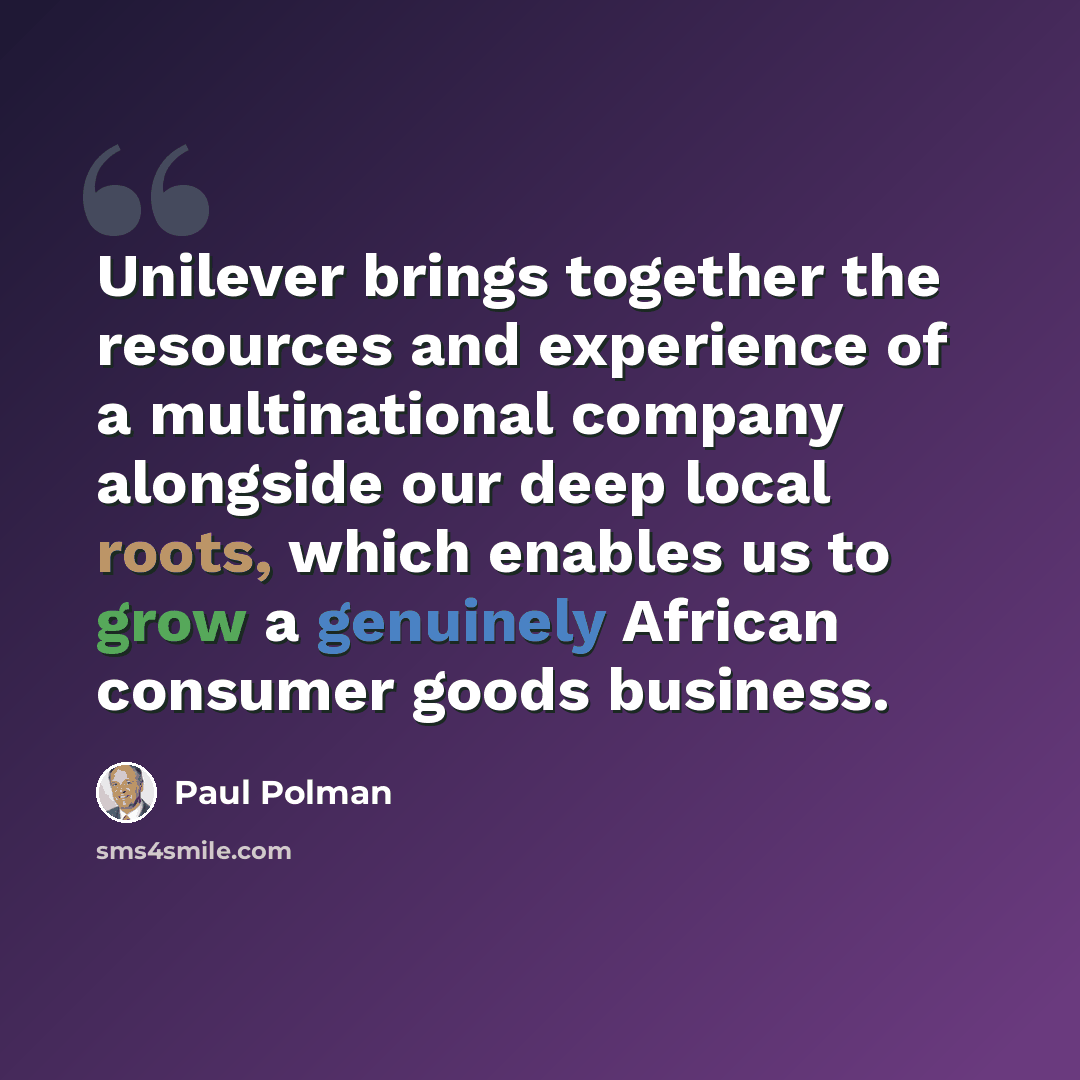 “Unilever brings together the resources and experience of a multinational company alongside our deep local roots, which enables us to grow a genuinely African consumer goods business.” quote by Paul Polman