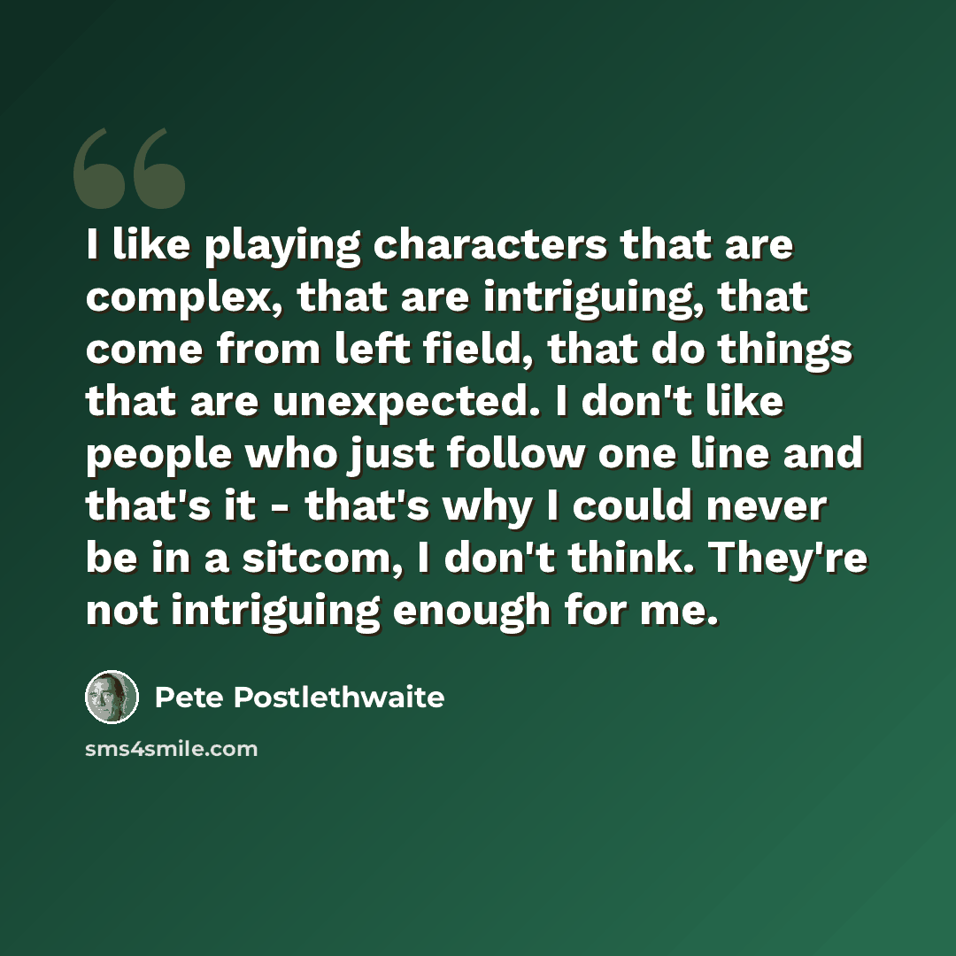 “I like playing characters that are complex, that are intriguing, that come from left field, that do things that are unexpected. I don't like people who just follow one line and that's it - that's why I could never be in a sitcom, I don't think. They're not intriguing enough for me.” quote by Pete Postlethwaite