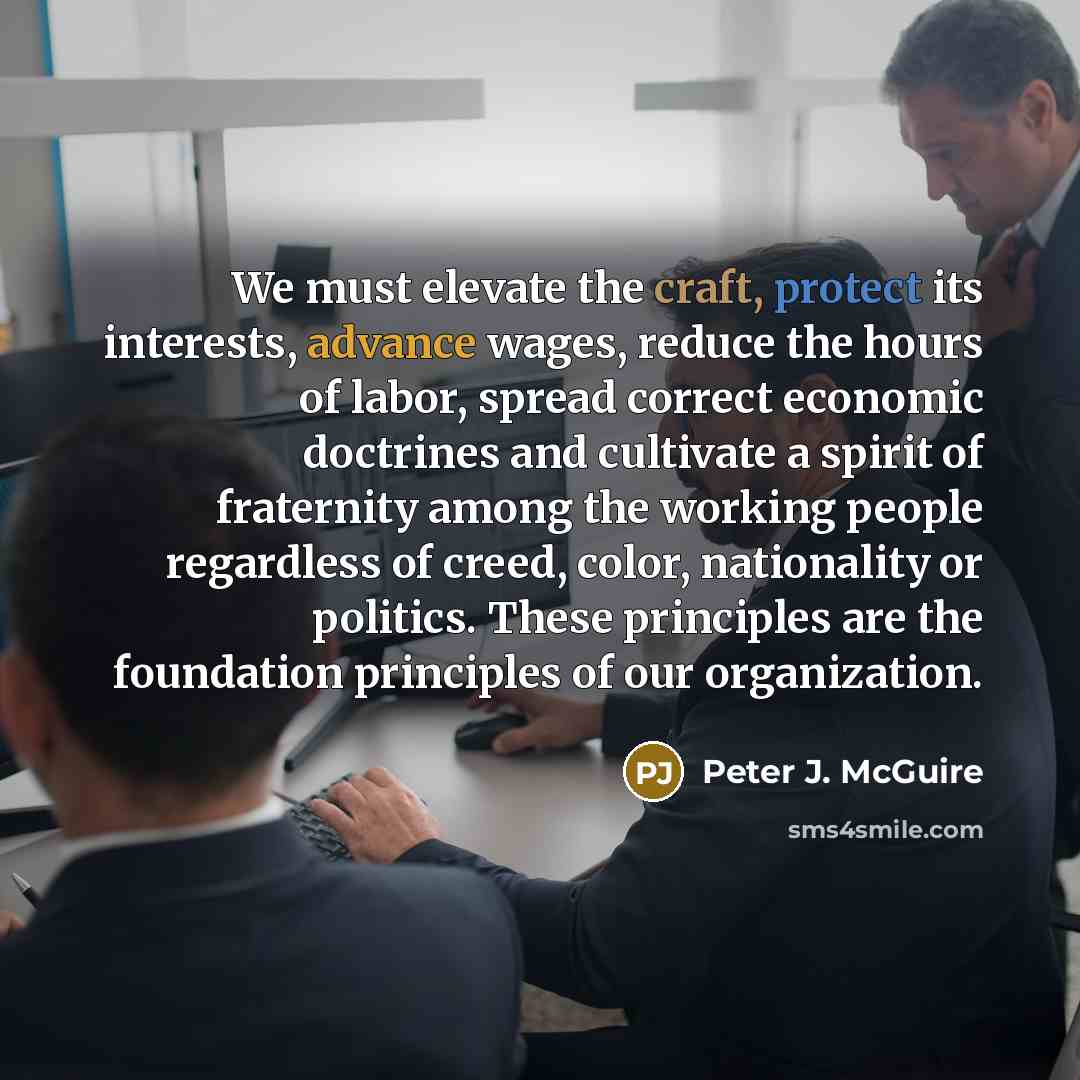 “We must elevate the craft, protect its interests, advance wages, reduce the hours of labor, spread correct economic doctrines and cultivate a spirit of fraternity among the working people regardless of creed, color, nationality or politics. These principles are the foundation principles of our…” quote by Peter J. McGuire