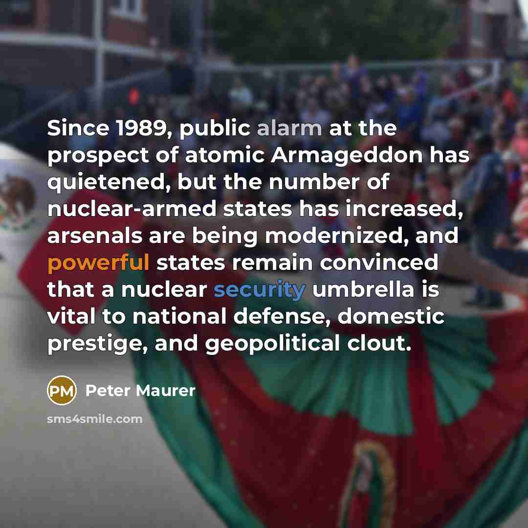 “Since 1989, public alarm at the prospect of atomic Armageddon has quietened, but the number of nuclear-armed states has increased, arsenals are being modernized, and powerful states remain convinced that a nuclear security umbrella is vital to national defense, domestic prestige, and geopolitical…” quote by Peter Maurer