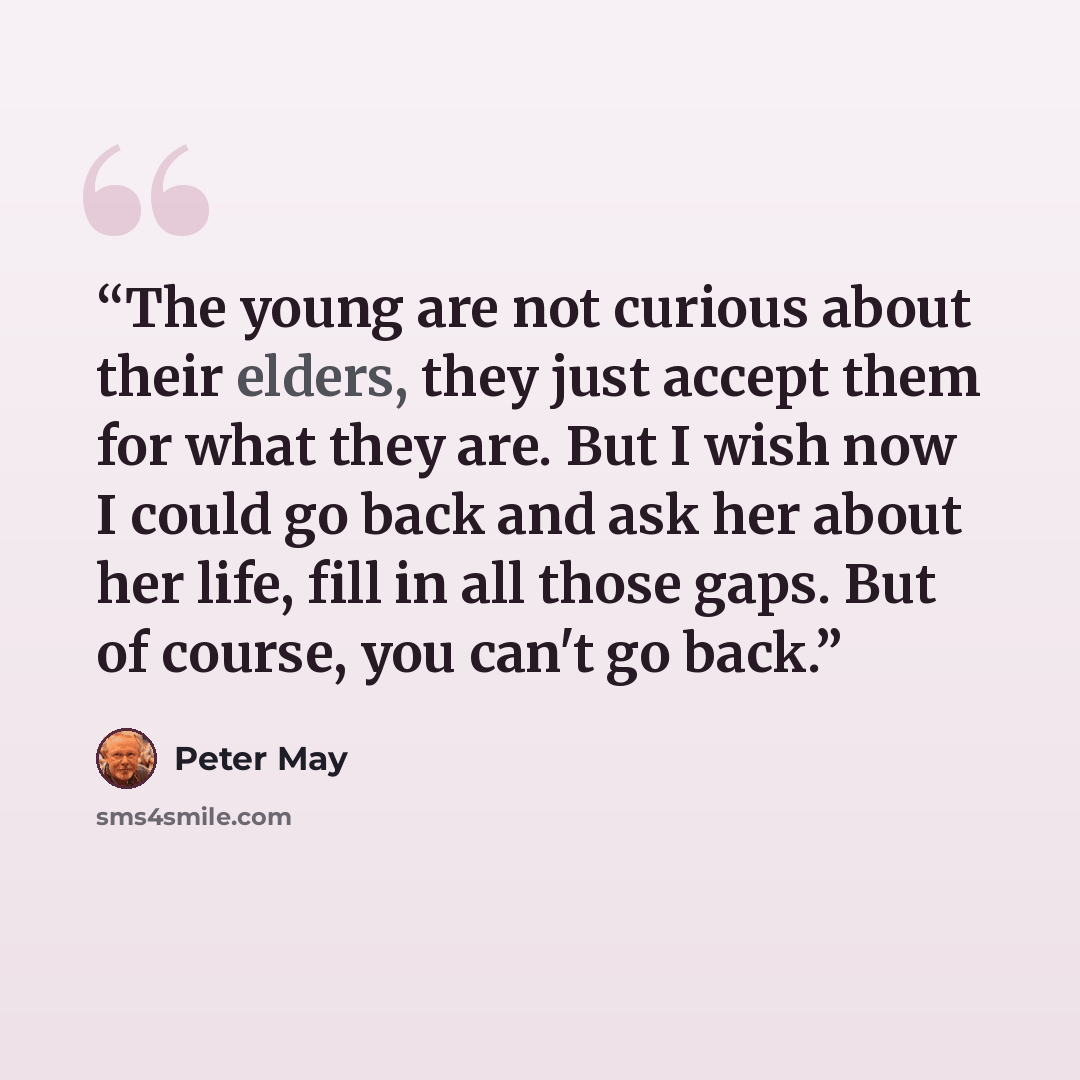“The young are not curious about their elders, they just accept them for what they are. But I wish now I could go back and ask her about her life, fill in all those gaps. But of course, you can't go back.” quote by Peter May