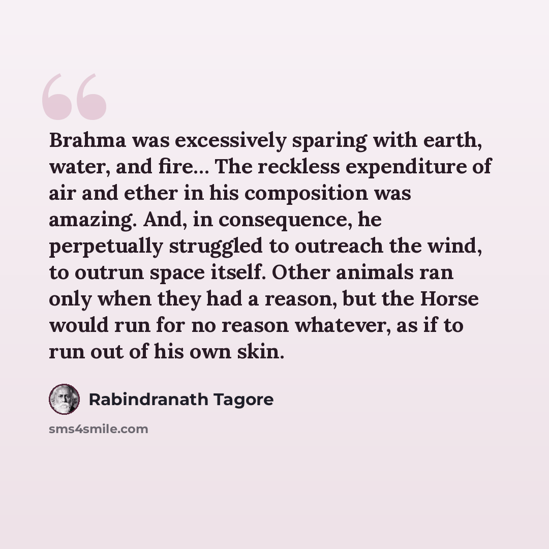 “Brahma was excessively sparing with earth, water, and fire… The reckless expenditure of air and ether in his composition was amazing. And, in consequence, he perpetually struggled to outreach the wind, to outrun space itself. Other animals ran only when they had a reason, but the Horse would run…” quote by Rabindranath Tagore