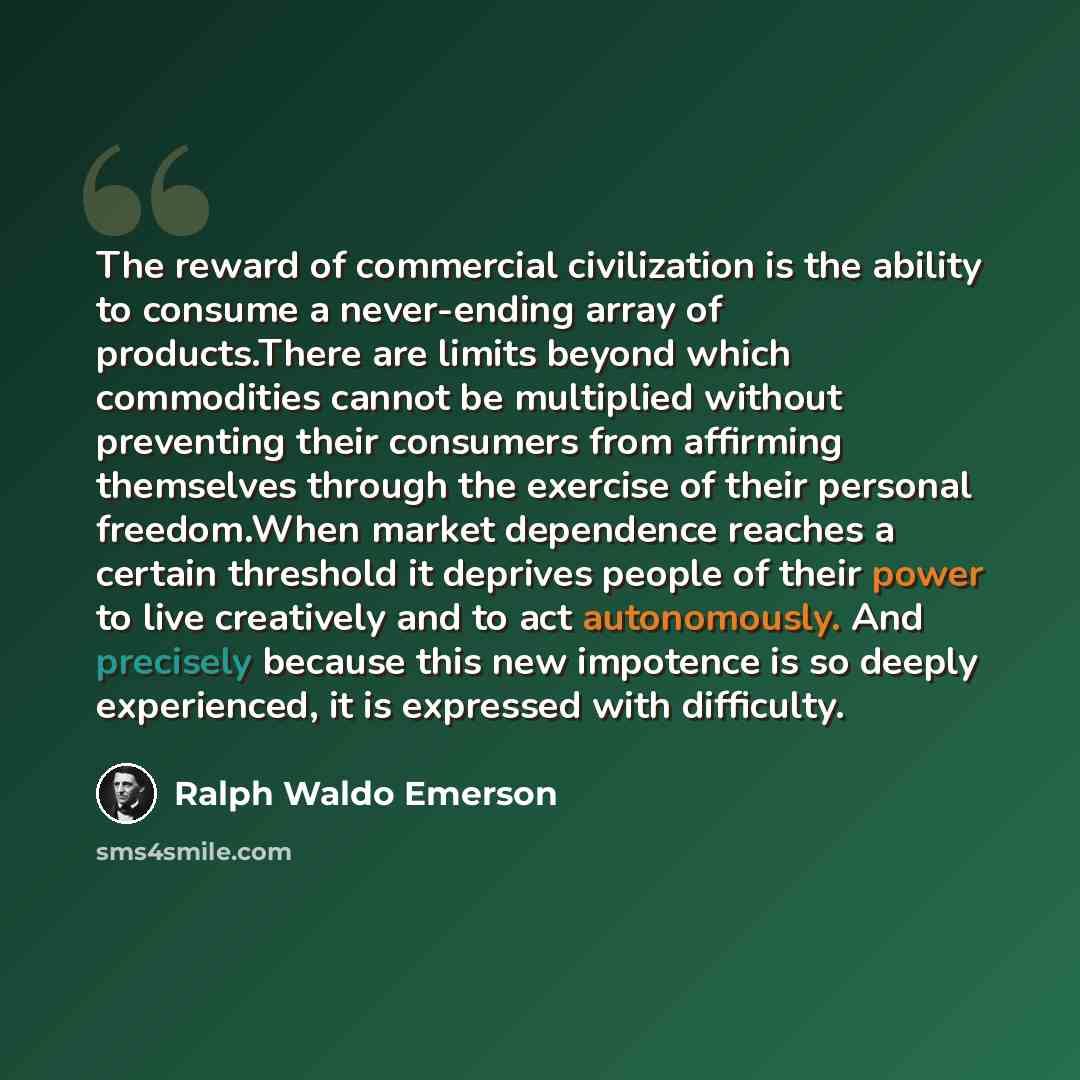 “The reward of commercial civilization is the ability to consume a never-ending array of products.There are limits beyond which commodities cannot be multiplied without preventing their consumers from affirming themselves through the exercise of their personal freedom.When market dependence reaches…” quote by Ralph Waldo Emerson