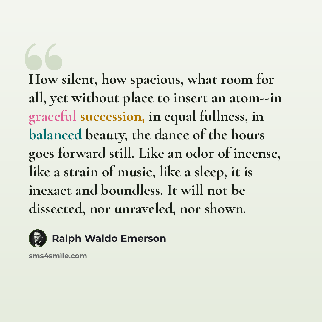“How silent, how spacious, what room for all, yet without place to insert an atom--in graceful succession, in equal fullness, in balanced beauty, the dance of the hours goes forward still. Like an odor of incense, like a strain of music, like a sleep, it is inexact and boundless. It will not be…” quote by Ralph Waldo Emerson