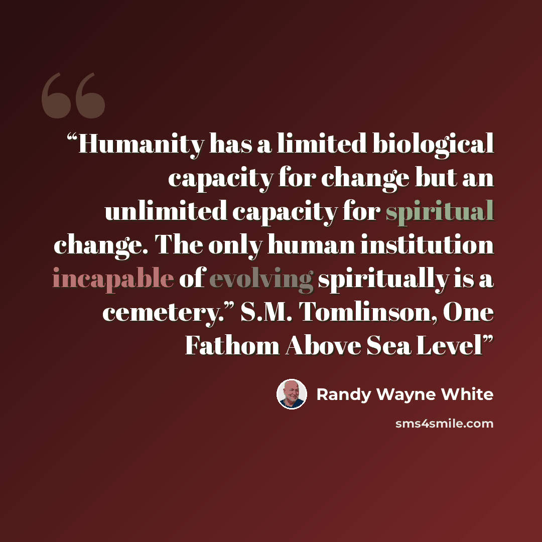 “Humanity has a limited biological capacity for change but an unlimited capacity for spiritual change. The only human institution incapable of evolving spiritually is a cemetery.” S.M. Tomlinson, One Fathom Above Sea Level” quote by Randy Wayne White