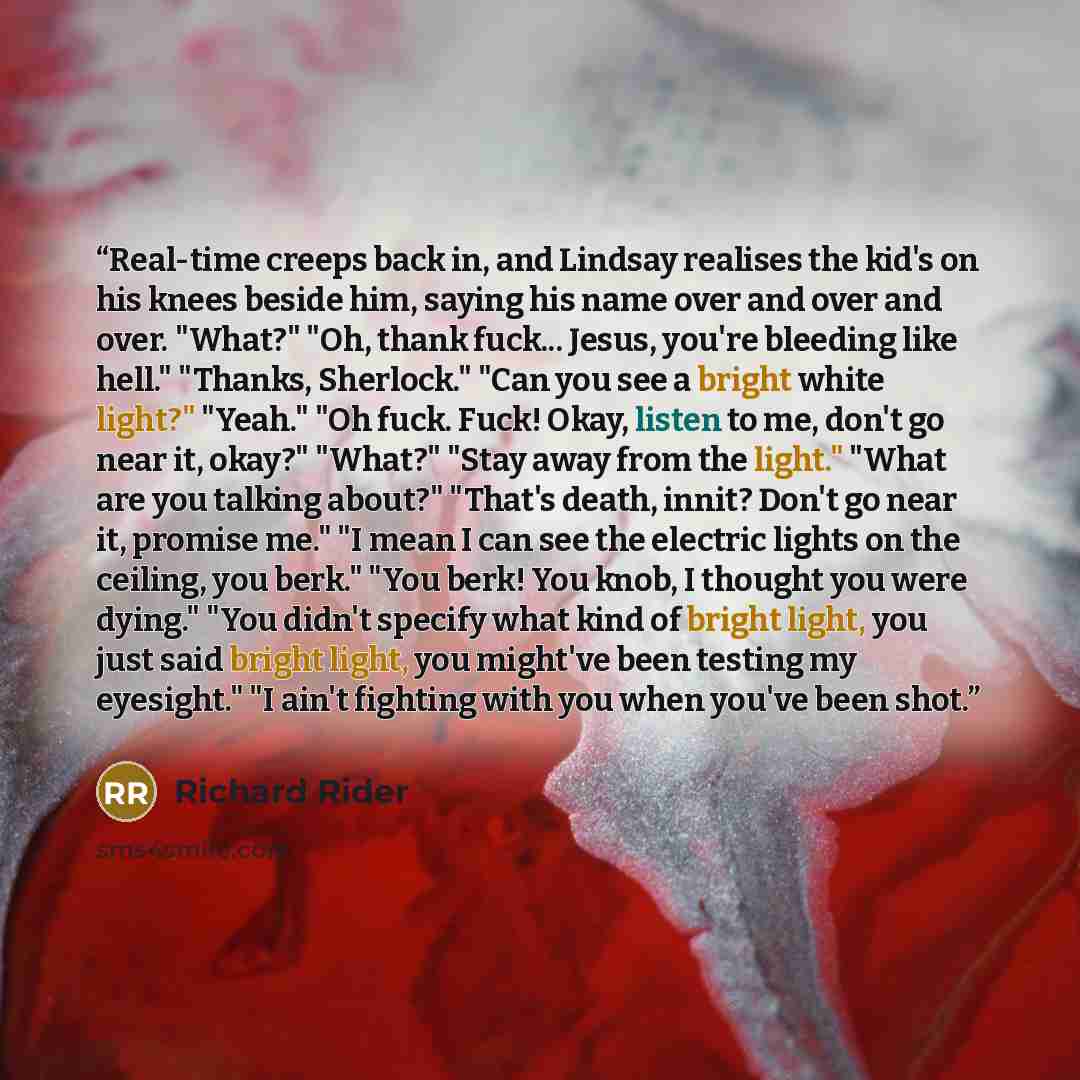 “Real-time creeps back in, and Lindsay realises the kid's on his knees beside him, saying his name over and over and over. "What?" "Oh, thank fuck... Jesus, you're bleeding like hell." "Thanks, Sherlock." "Can you see a bright white light?" "Yeah." "Oh fuck. Fuck! Okay, listen to me, don't go near…” quote by Richard Rider