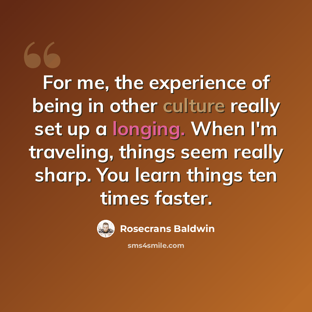 “For me, the experience of being in other culture really set up a longing. When I'm traveling, things seem really sharp. You learn things ten times faster.” quote by Rosecrans Baldwin