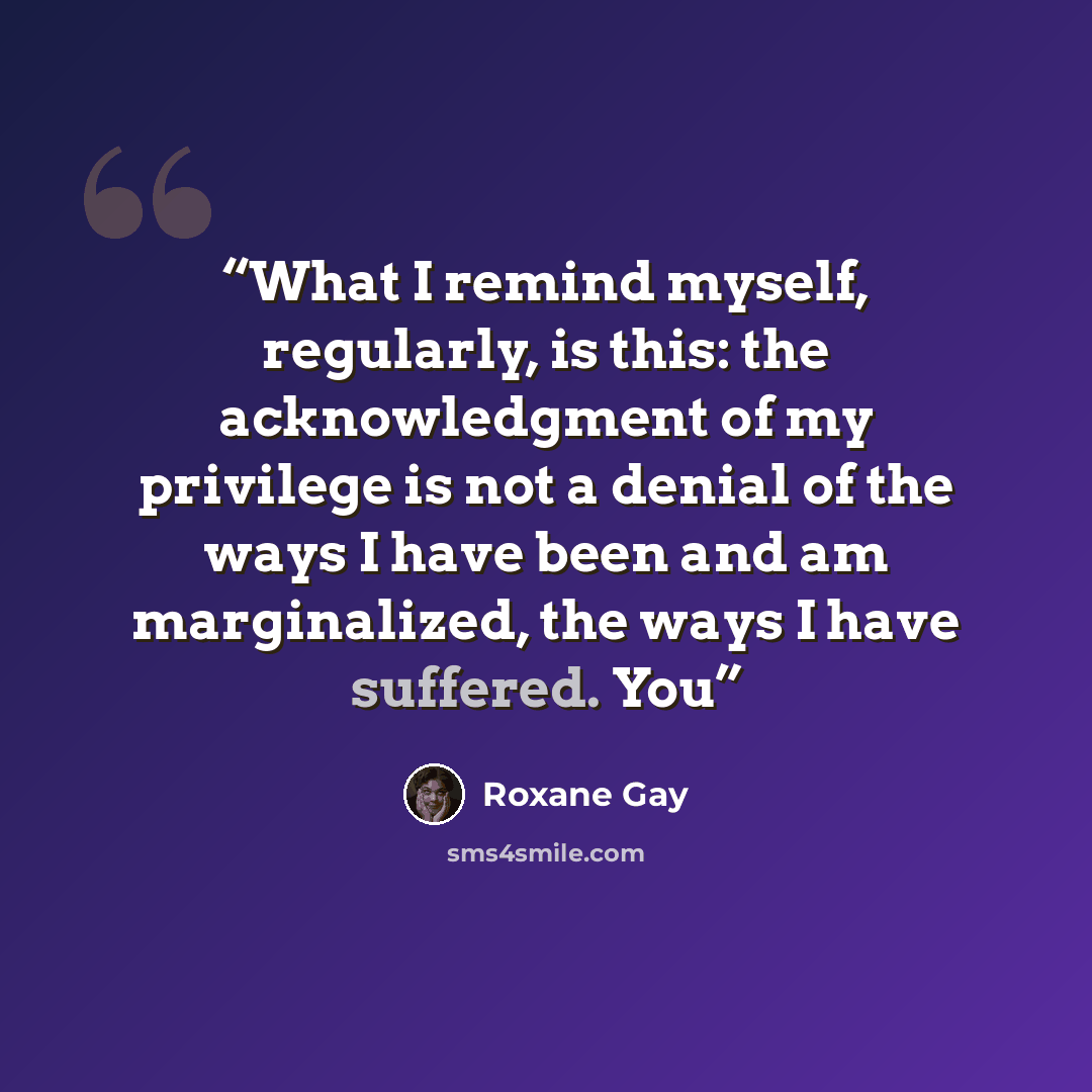 “What I remind myself, regularly, is this: the acknowledgment of my privilege is not a denial of the ways I have been and am marginalized, the ways I have suffered. You” quote by Roxane Gay