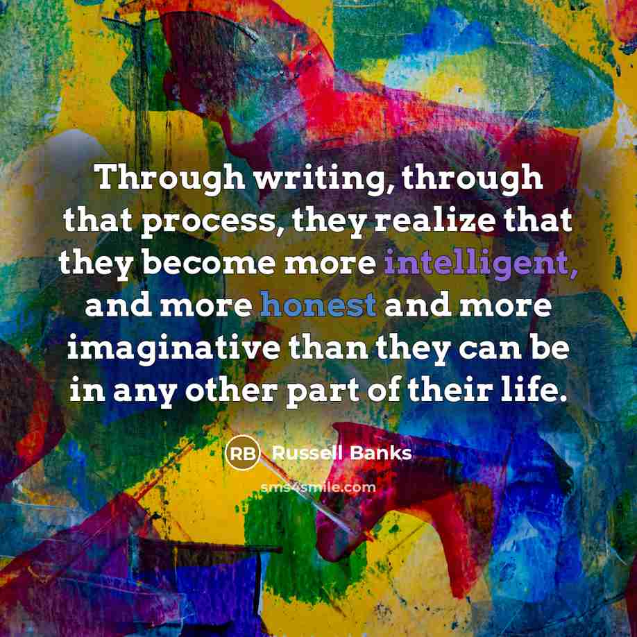 “Through writing, through that process, they realize that they become more intelligent, and more honest and more imaginative than they can be in any other part of their life.” quote by Russell Banks