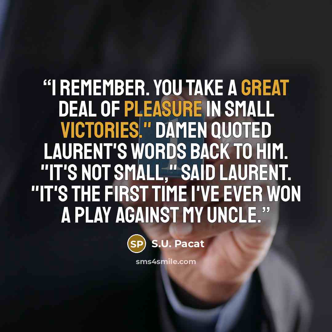 “I remember. You take a great deal of pleasure in small victories." Damen quoted Laurent's words back to him. "It's not small," said Laurent. "It's the first time I've ever won a play against my uncle.” quote by S.U. Pacat