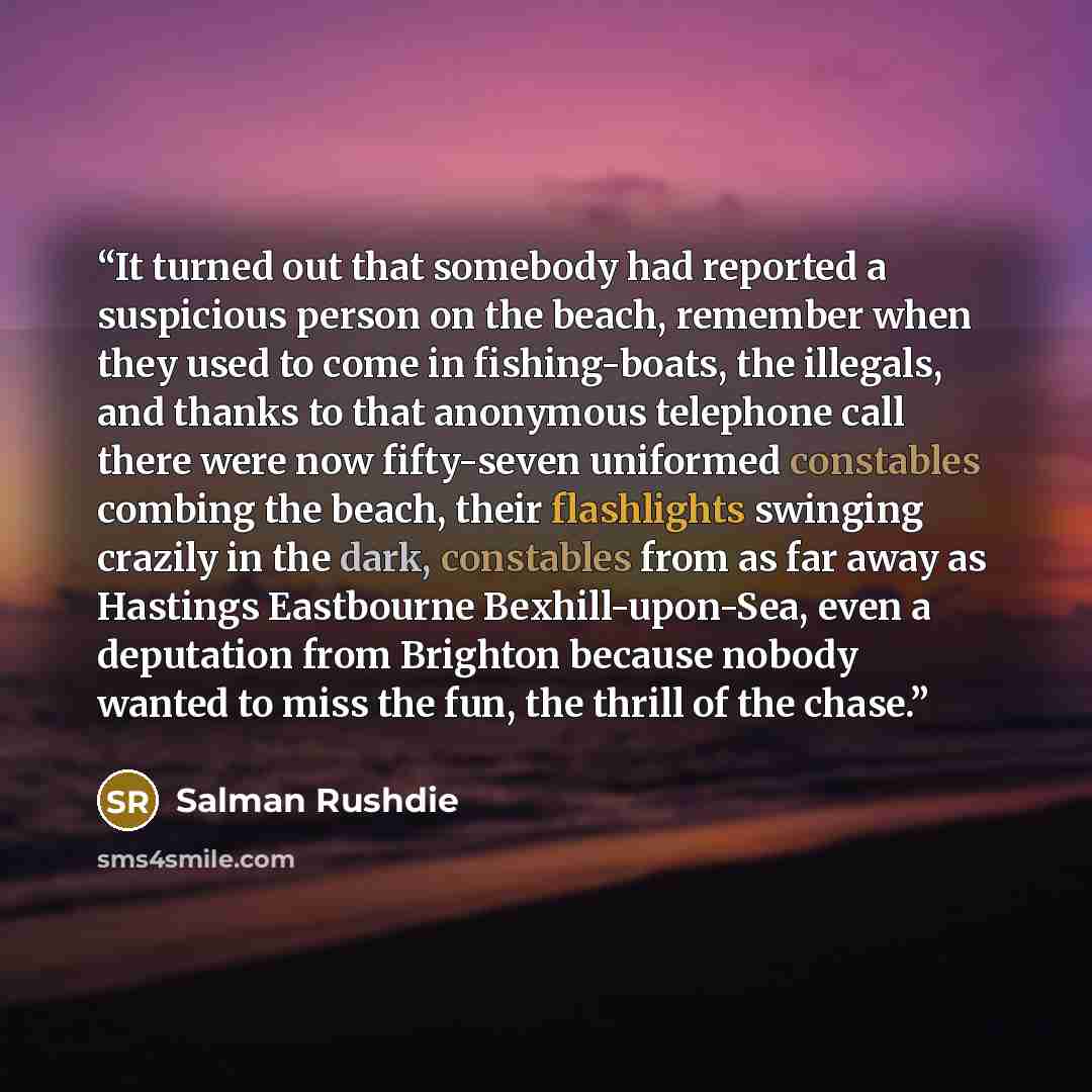“It turned out that somebody had reported a suspicious person on the beach, remember when they used to come in fishing-boats, the illegals, and thanks to that anonymous telephone call there were now fifty-seven uniformed constables combing the beach, their flashlights swinging crazily in the dark…” quote by Salman Rushdie