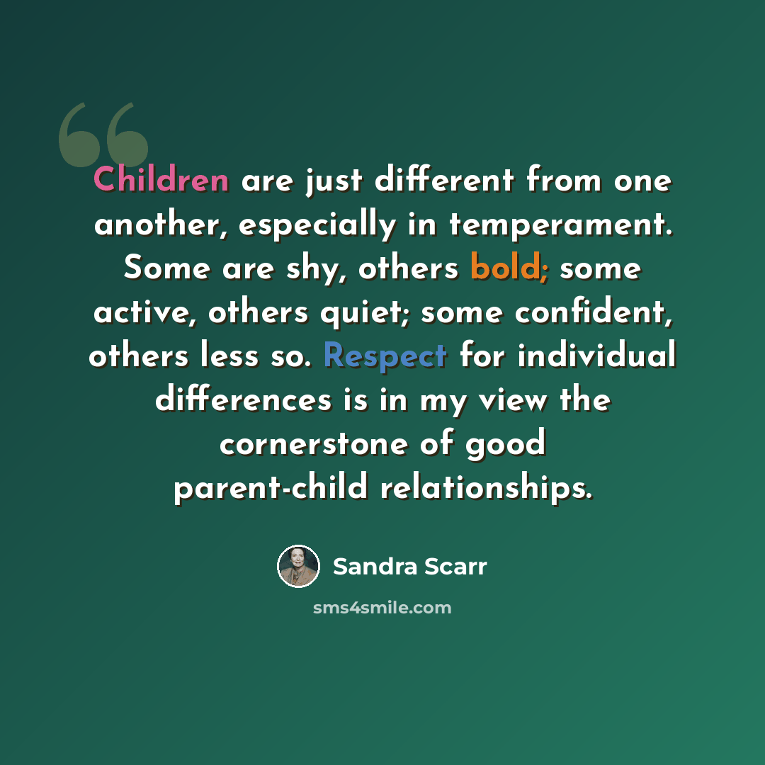 “Children are just different from one another, especially in temperament. Some are shy, others bold; some active, others quiet; some confident, others less so. Respect for individual differences is in my view the cornerstone of good parent-child relationships.” quote by Sandra Scarr
