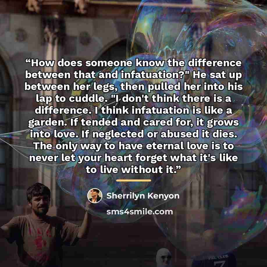 “How does someone know the difference between that and infatuation?" He sat up between her legs, then pulled her into his lap to cuddle. "I don't think there is a difference. I think infatuation is like a garden. If tended and cared for, it grows into love. If neglected or abused it dies. The only…” quote by Sherrilyn Kenyon