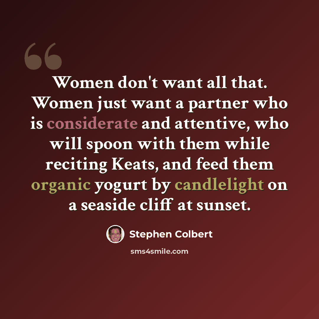“Women don't want all that. Women just want a partner who is considerate and attentive, who will spoon with them while reciting Keats, and feed them organic yogurt by candlelight on a seaside cliff at sunset.” quote by Stephen Colbert