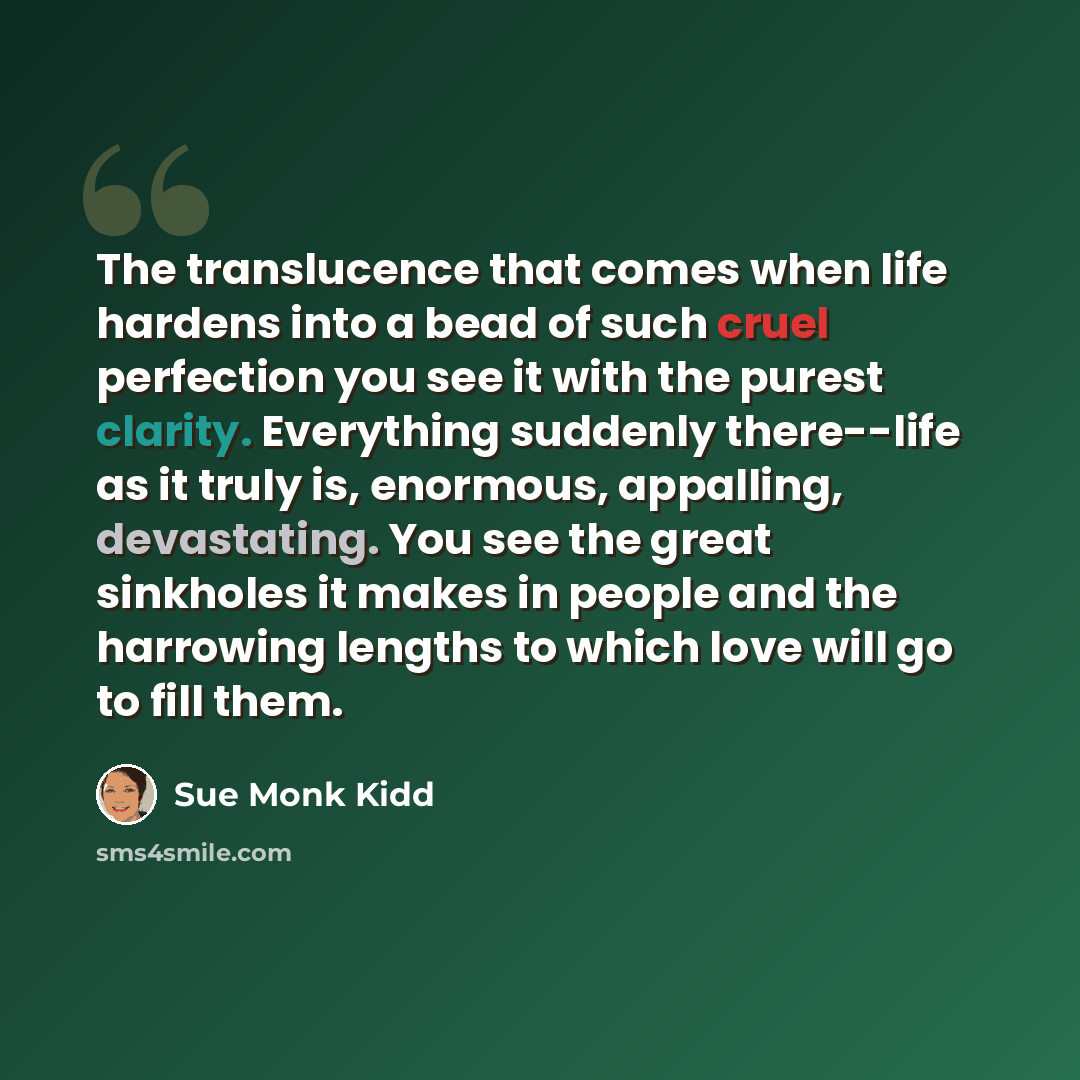 “The translucence that comes when life hardens into a bead of such cruel perfection you see it with the purest clarity. Everything suddenly there--life as it truly is, enormous, appalling, devastating. You see the great sinkholes it makes in people and the harrowing lengths to which love will go to…” quote by Sue Monk Kidd