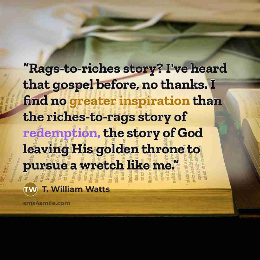 “Rags-to-riches story? I've heard that gospel before, no thanks. I find no greater inspiration than the riches-to-rags story of redemption, the story of God leaving His golden throne to pursue a wretch like me.” quote by T. William Watts
